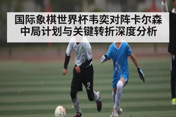 国际象棋世界杯韦奕对阵卡尔森中局计划与关键转折深度分析