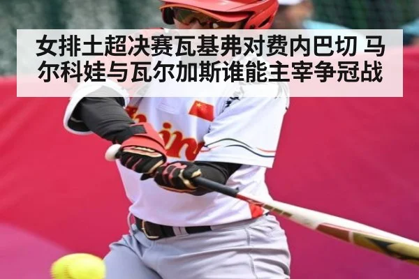 女排土超决赛瓦基弗对费内巴切 马尔科娃与瓦尔加斯谁能主宰争冠战